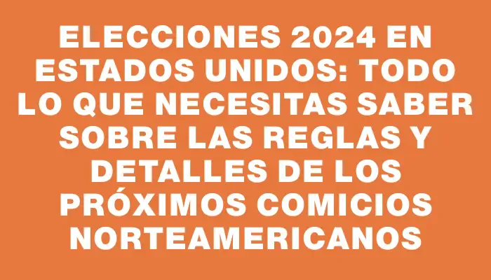 Elecciones 2024 en Estados Unidos: todo lo que necesitas saber sobre las reglas y detalles de los próximos comicios norteamericanos