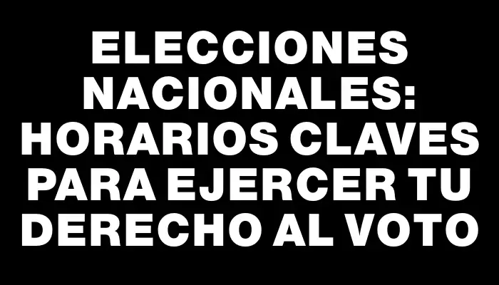 Elecciones nacionales: horarios claves para ejercer tu derecho al voto