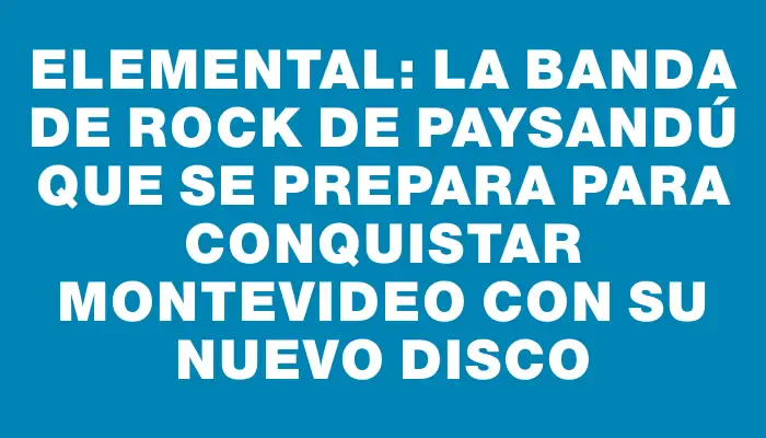 Elemental: la banda de rock de Paysandú que se prepara para conquistar Montevideo con su nuevo disco