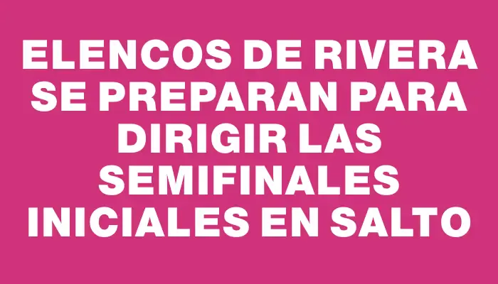 Elencos de Rivera se preparan para dirigir las semifinales iniciales en Salto