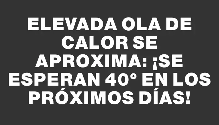 Elevada ola de calor se aproxima: ¡se esperan 40° en los próximos días!