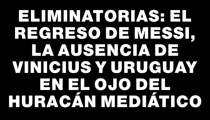 Eliminatorias: El regreso de Messi, la ausencia de Vinicius y Uruguay en el ojo del huracán mediático