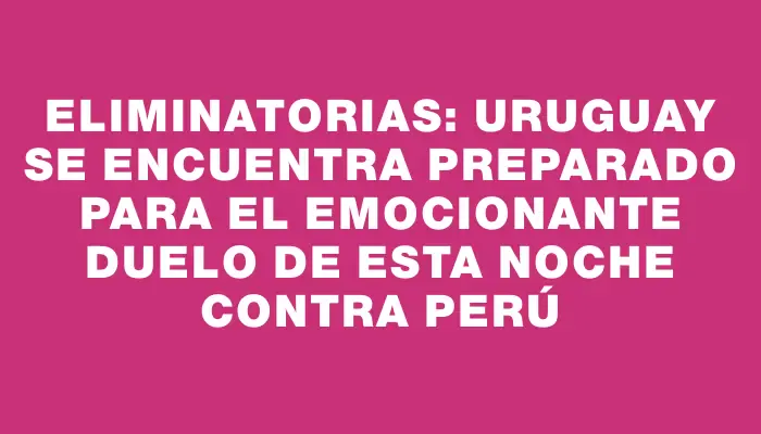 Eliminatorias: Uruguay se encuentra preparado para el emocionante duelo de esta noche contra Perú