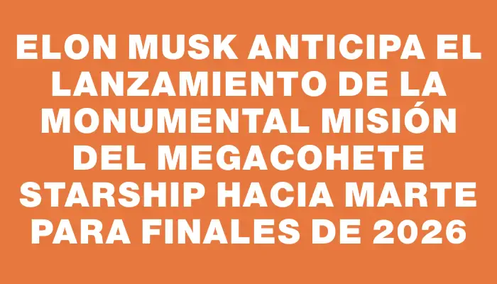 Elon Musk anticipa el lanzamiento de la monumental misión del megacohete Starship hacia Marte para finales de 2026