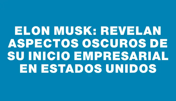 Elon Musk: Revelan aspectos oscuros de su inicio empresarial en Estados Unidos