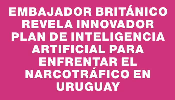 Embajador británico revela innovador plan de inteligencia artificial para enfrentar el narcotráfico en Uruguay