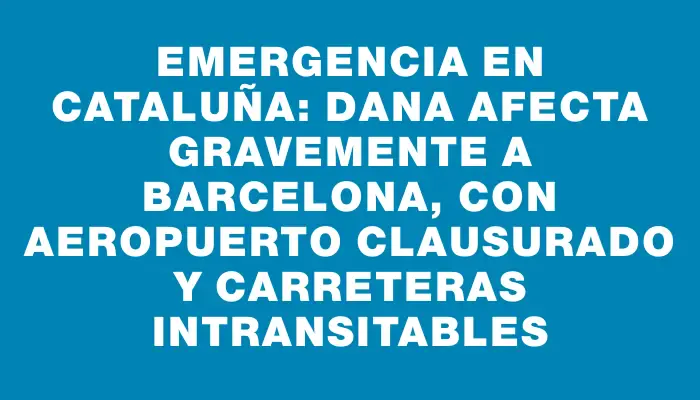 Emergencia en Cataluña: Dana afecta gravemente a Barcelona, con aeropuerto clausurado y carreteras intransitables