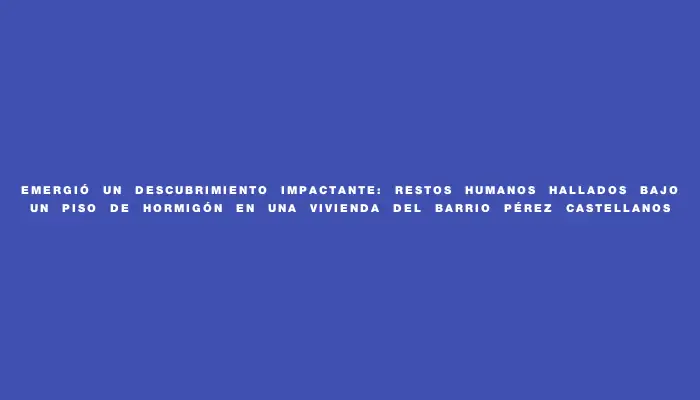 Emergió un descubrimiento impactante: restos humanos hallados bajo un piso de hormigón en una vivienda del barrio Pérez Castellanos