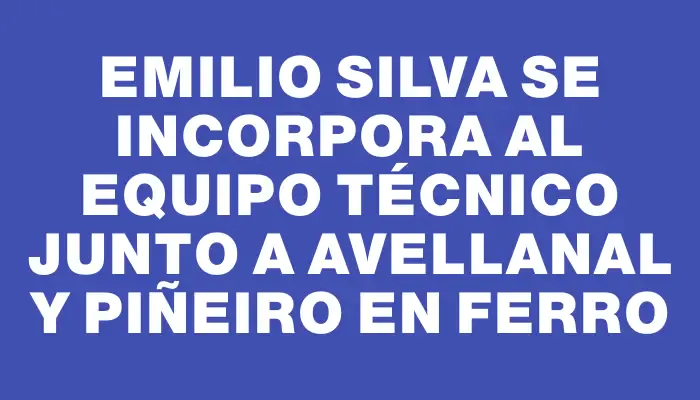 Emilio Silva se incorpora al equipo técnico junto a Avellanal y Piñeiro en Ferro