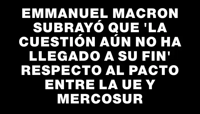 Emmanuel Macron subrayó que "la cuestión aún no ha llegado a su fin" respecto al pacto entre la Ue y Mercosur