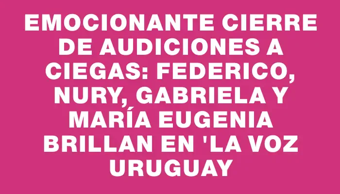 Emocionante cierre de audiciones a ciegas: Federico, Nury, Gabriela y María Eugenia brillan en "La Voz Uruguay