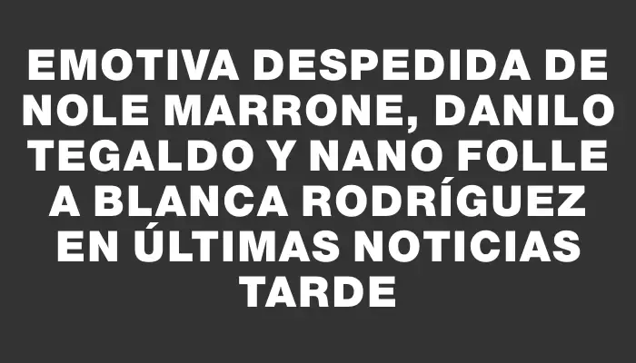 Emotiva despedida de Nole Marrone, Danilo Tegaldo y Nano Folle a Blanca Rodríguez en Últimas Noticias Tarde