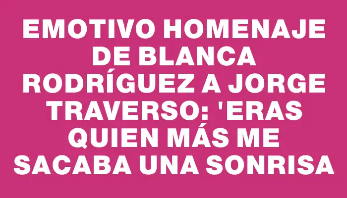 Emotivo homenaje de Blanca Rodríguez a Jorge Traverso: "Eras quien más me sacaba una sonrisa