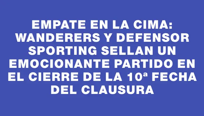 Empate en la cima: Wanderers y Defensor Sporting sellan un emocionante partido en el cierre de la 10ª fecha del Clausura