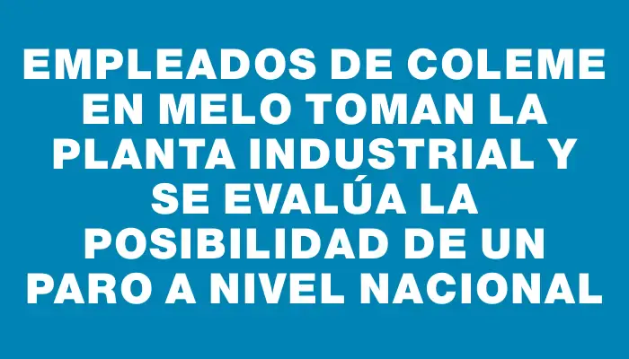 Empleados de Coleme en Melo toman la planta industrial y se evalúa la posibilidad de un paro a nivel nacional