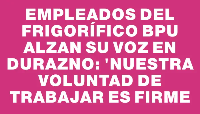 Empleados del frigorífico Bpu alzan su voz en Durazno: "Nuestra voluntad de trabajar es firme