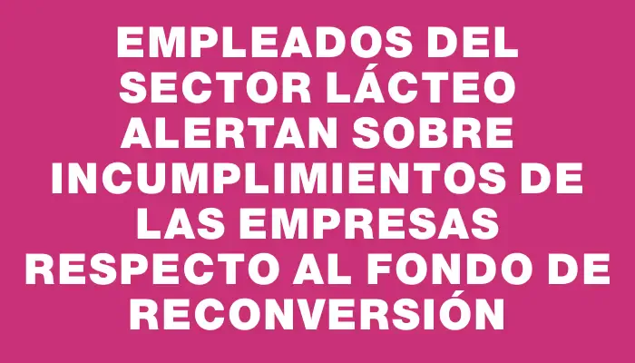 Empleados del sector lácteo alertan sobre incumplimientos de las empresas respecto al Fondo de Reconversión