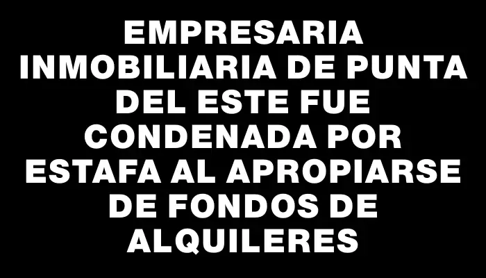 Empresaria inmobiliaria de Punta del Este fue condenada por estafa al apropiarse de fondos de alquileres