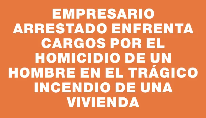 Empresario arrestado enfrenta cargos por el homicidio de un hombre en el trágico incendio de una vivienda