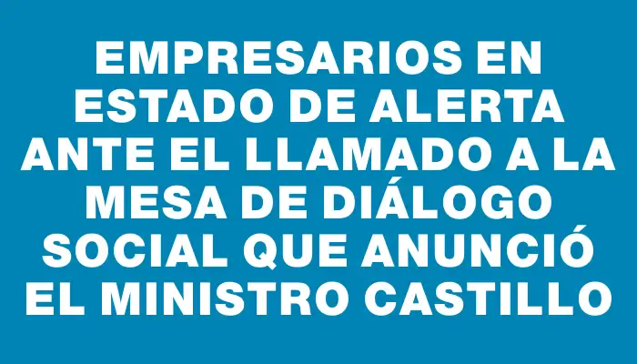 Empresarios en estado de alerta ante el llamado a la mesa de diálogo social que anunció el ministro Castillo