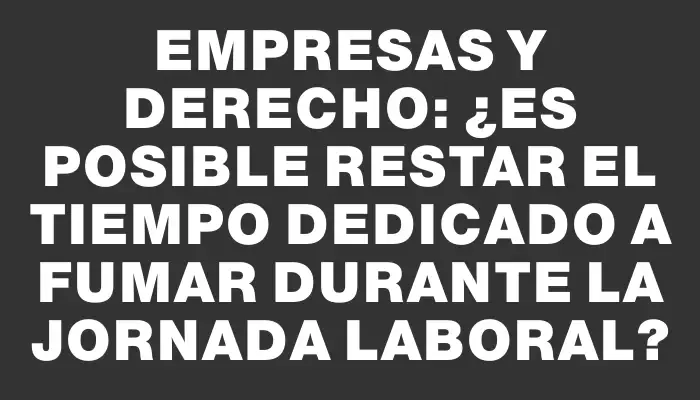 Empresas y Derecho: ¿Es posible restar el tiempo dedicado a fumar durante la jornada laboral?