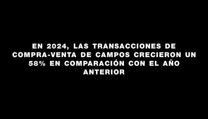 En 2024, las transacciones de compra-venta de campos crecieron un 58% en comparación con el año anterior