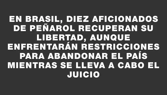 En Brasil, diez aficionados de Peñarol recuperan su libertad, aunque enfrentarán restricciones para abandonar el país mientras se lleva a cabo el juicio