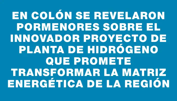 En Colón se revelaron pormenores sobre el innovador proyecto de planta de hidrógeno que promete transformar la matriz energética de la región