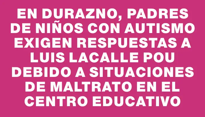 En Durazno, padres de niños con autismo exigen respuestas a Luis Lacalle Pou debido a situaciones de maltrato en el centro educativo