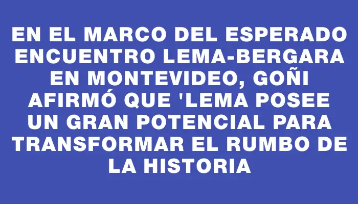 En el marco del esperado encuentro Lema-Bergara en Montevideo, Goñi afirmó que "Lema posee un gran potencial para transformar el rumbo de la historia