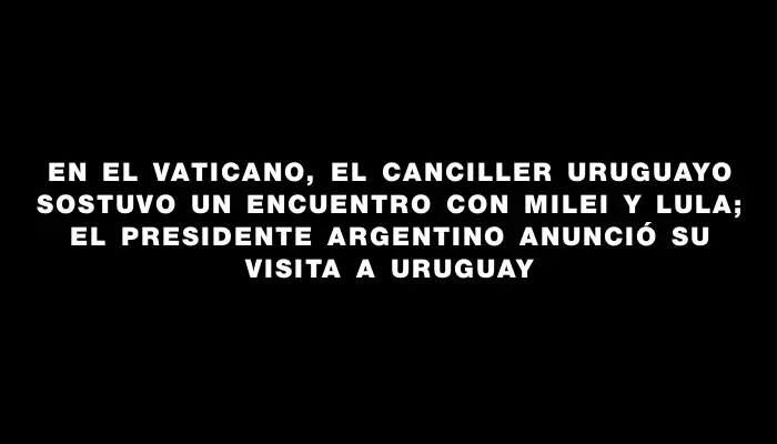 En el Vaticano, el canciller uruguayo sostuvo un encuentro con Milei y Lula; el presidente argentino anunció su visita a Uruguay