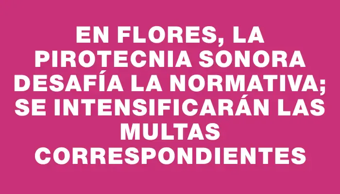 En Flores, la pirotecnia sonora desafía la normativa; se intensificarán las multas correspondientes