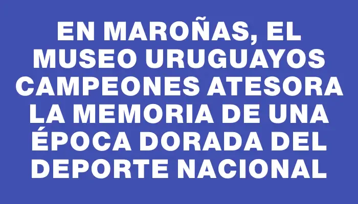 En Maroñas, el Museo Uruguayos Campeones atesora la memoria de una época dorada del deporte nacional