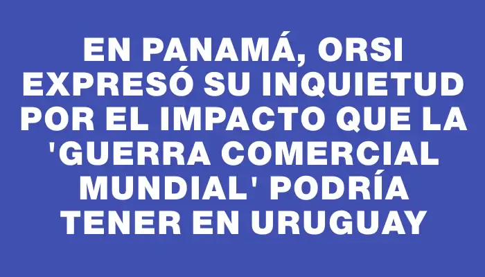 En Panamá, Orsi expresó su inquietud por el impacto que la "guerra comercial mundial" podría tener en Uruguay