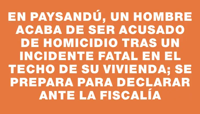 En Paysandú, un hombre acaba de ser acusado de homicidio tras un incidente fatal en el techo de su vivienda; se prepara para declarar ante la Fiscalía