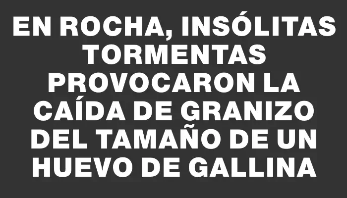 En Rocha, insólitas tormentas provocaron la caída de granizo del tamaño de un huevo de gallina