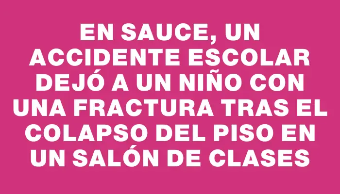 En Sauce, un accidente escolar dejó a un niño con una fractura tras el colapso del piso en un salón de clases