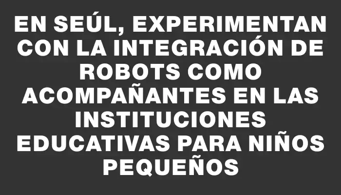 En Seúl, experimentan con la integración de robots como acompañantes en las instituciones educativas para niños pequeños