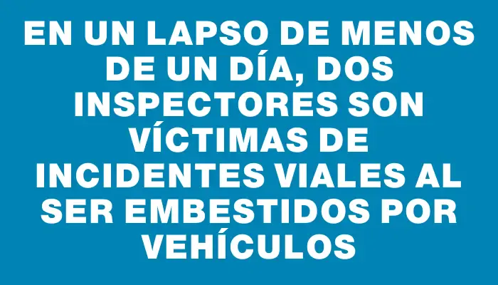 En un lapso de menos de un día, dos inspectores son víctimas de incidentes viales al ser embestidos por vehículos