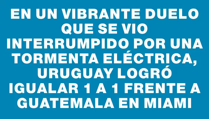 En un vibrante duelo que se vio interrumpido por una tormenta eléctrica, Uruguay logró igualar 1 a 1 frente a Guatemala en Miami