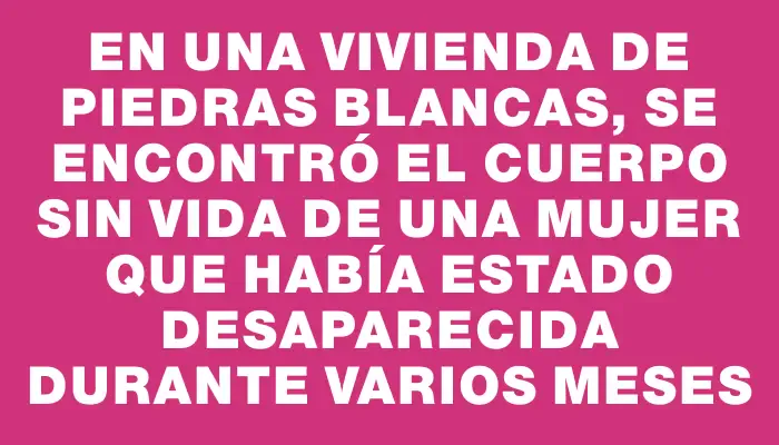 En una vivienda de Piedras Blancas, se encontró el cuerpo sin vida de una mujer que había estado desaparecida durante varios meses