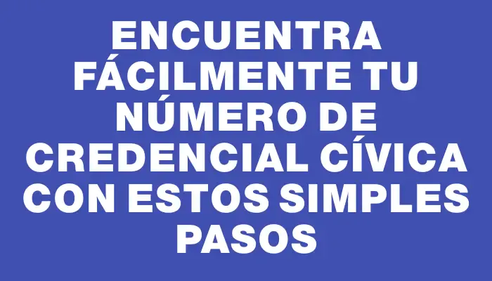 Encuentra fácilmente tu número de credencial cívica con estos simples pasos