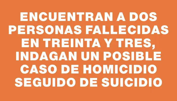 Encuentran a dos personas fallecidas en Treinta y Tres, indagan un posible caso de homicidio seguido de suicidio