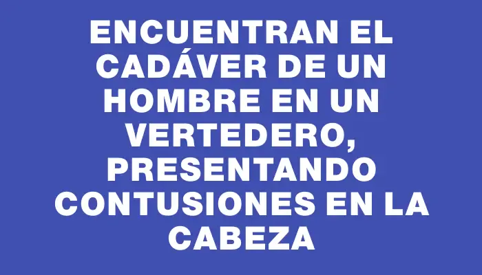 Encuentran el cadáver de un hombre en un vertedero, presentando contusiones en la cabeza