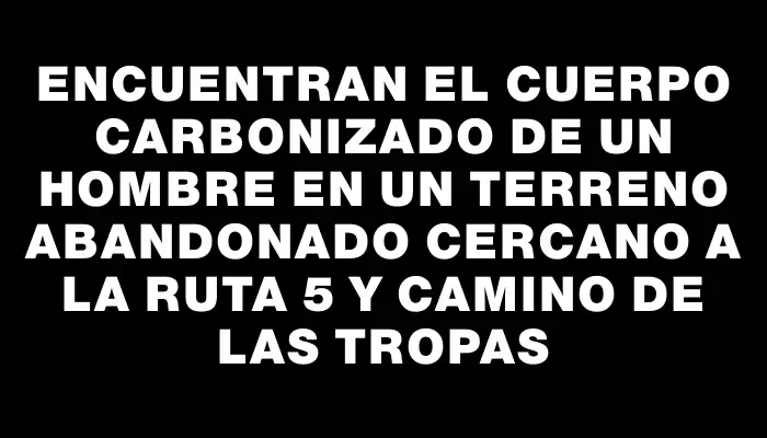 Encuentran el cuerpo carbonizado de un hombre en un terreno abandonado cercano a la ruta 5 y Camino de las Tropas