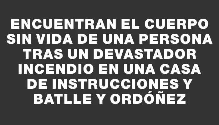 Encuentran el cuerpo sin vida de una persona tras un devastador incendio en una casa de Instrucciones y Batlle y Ordóñez