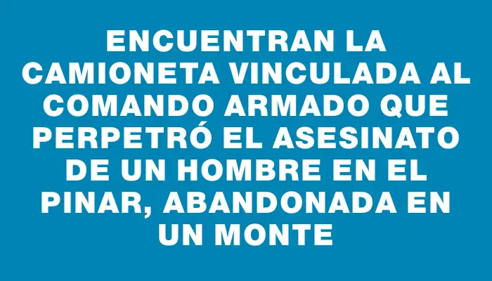 Encuentran la camioneta vinculada al comando armado que perpetró el asesinato de un hombre en El Pinar, abandonada en un monte