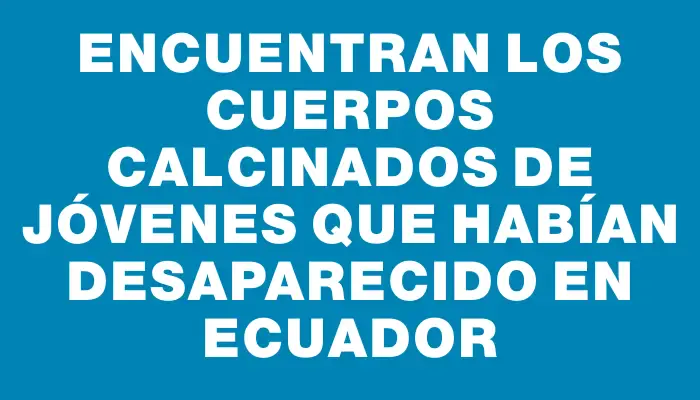 Encuentran los cuerpos calcinados de jóvenes que habían desaparecido en Ecuador