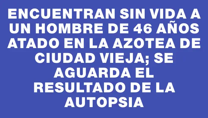 Encuentran sin vida a un hombre de 46 años atado en la azotea de Ciudad Vieja; se aguarda el resultado de la autopsia