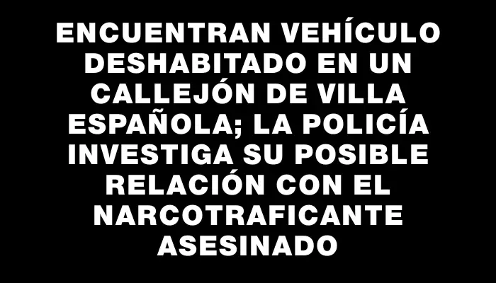 Encuentran vehículo deshabitado en un callejón de Villa Española; la Policía investiga su posible relación con el narcotraficante asesinado